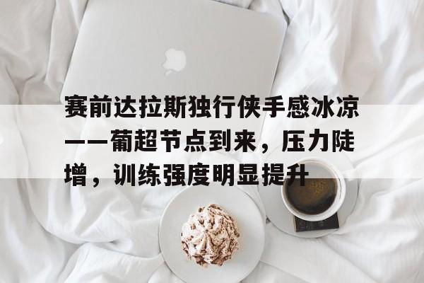 kaiyun网页版平台,赛前达拉斯独行侠手感冰凉——葡超节点到来，压力陡增，训练强度明显提升的简单介绍